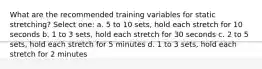 What are the recommended training variables for static stretching? Select one: a. 5 to 10 sets, hold each stretch for 10 seconds b. 1 to 3 sets, hold each stretch for 30 seconds c. 2 to 5 sets, hold each stretch for 5 minutes d. 1 to 3 sets, hold each stretch for 2 minutes