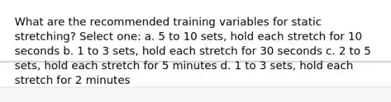 What are the recommended training variables for static stretching? Select one: a. 5 to 10 sets, hold each stretch for 10 seconds b. 1 to 3 sets, hold each stretch for 30 seconds c. 2 to 5 sets, hold each stretch for 5 minutes d. 1 to 3 sets, hold each stretch for 2 minutes