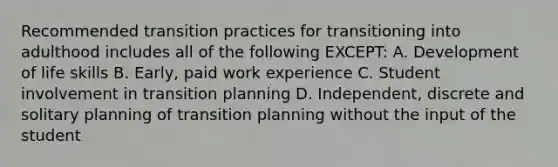 Recommended transition practices for transitioning into adulthood includes all of the following EXCEPT: A. Development of life skills B. Early, paid work experience C. Student involvement in transition planning D. Independent, discrete and solitary planning of transition planning without the input of the student