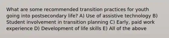 What are some recommended transition practices for youth going into postsecondary life? A) Use of assistive technology B) Student involvement in transition planning C) Early, paid work experience D) Development of life skills E) All of the above