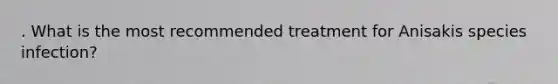 . What is the most recommended treatment for Anisakis species infection?