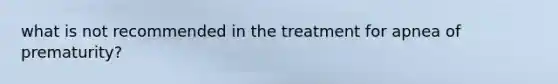 what is not recommended in the treatment for apnea of prematurity?