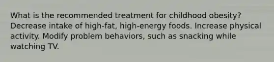 What is the recommended treatment for childhood obesity? Decrease intake of high-fat, high-energy foods. Increase physical activity. Modify problem behaviors, such as snacking while watching TV.