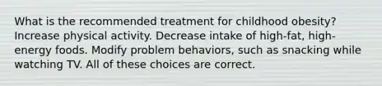 What is the recommended treatment for childhood obesity? Increase physical activity. Decrease intake of high-fat, high-energy foods. Modify problem behaviors, such as snacking while watching TV. All of these choices are correct.