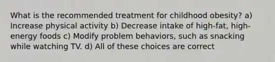 What is the recommended treatment for childhood obesity? a) Increase physical activity b) Decrease intake of high-fat, high-energy foods c) Modify problem behaviors, such as snacking while watching TV. d) All of these choices are correct