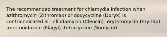 The recommended treatment for chlamydia infection when azithromycin (Zithromax) or doxycycline (Doryx) is contraindicated is: -clindamycin (Cleocin) -erythromycin (Ery-Tab) -metronidazole (Flagyl) -tetracycline (Sumycin)