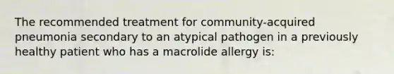 The recommended treatment for community-acquired pneumonia secondary to an atypical pathogen in a previously healthy patient who has a macrolide allergy is: