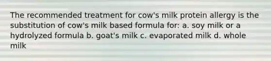 The recommended treatment for cow's milk protein allergy is the substitution of cow's milk based formula for: a. soy milk or a hydrolyzed formula b. goat's milk c. evaporated milk d. whole milk