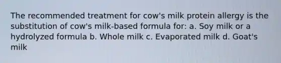 The recommended treatment for cow's milk protein allergy is the substitution of cow's milk-based formula for: a. Soy milk or a hydrolyzed formula b. Whole milk c. Evaporated milk d. Goat's milk