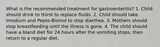 What is the recommended treatment for gastroenteritis? 1. Child should drink to thirst to replace fluids. 2. Child should take Imodium and Pepto-Bismol to stop diarrhea. 3. Mothers should stop breastfeeding until the illness is gone. 4. The child should have a bland diet for 24 hours after the vomiting stops, then return to a regular diet.