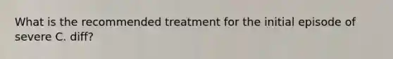 What is the recommended treatment for the initial episode of severe C. diff?