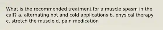 What is the recommended treatment for a muscle spasm in the calf? a. alternating hot and cold applications b. physical therapy c. stretch the muscle d. pain medication