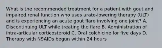 What is the recommended treatment for a patient with gout and impaired renal function who uses urate-lowering therapy (ULT) and is experiencing an acute gout flare involving one joint? A. Discontinuing ULT while treating the flare B. Administration of intra-articular corticosteroid C. Oral colchicine for five days D. Therapy with NSAIDs begun within 24 hours