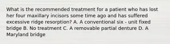 What is the recommended treatment for a patient who has lost her four maxillary incisors some time ago and has suffered excessive ridge resorption? A. A conventional six - unit fixed bridge B. No treatment C. A removable partial denture D. A Maryland bridge