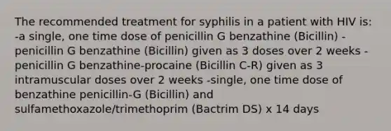 The recommended treatment for syphilis in a patient with HIV is: -a single, one time dose of penicillin G benzathine (Bicillin) -penicillin G benzathine (Bicillin) given as 3 doses over 2 weeks -penicillin G benzathine-procaine (Bicillin C-R) given as 3 intramuscular doses over 2 weeks -single, one time dose of benzathine penicillin-G (Bicillin) and sulfamethoxazole/trimethoprim (Bactrim DS) x 14 days