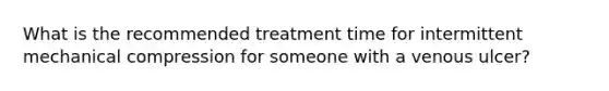 What is the recommended treatment time for intermittent mechanical compression for someone with a venous ulcer?