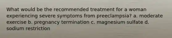 What would be the recommended treatment for a woman experiencing severe symptoms from preeclampsia? a. moderate exercise b. pregnancy termination c. magnesium sulfate d. sodium restriction