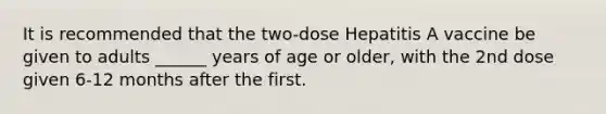 It is recommended that the two-dose Hepatitis A vaccine be given to adults ______ years of age or older, with the 2nd dose given 6-12 months after the first.