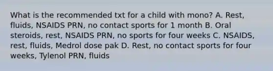 What is the recommended txt for a child with mono? A. Rest, fluids, NSAIDS PRN, no contact sports for 1 month B. Oral steroids, rest, NSAIDS PRN, no sports for four weeks C. NSAIDS, rest, fluids, Medrol dose pak D. Rest, no contact sports for four weeks, Tylenol PRN, fluids