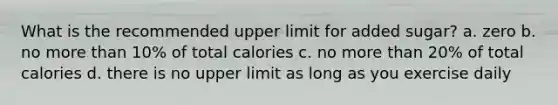 What is the recommended upper limit for added sugar? a. zero b. no more than 10% of total calories c. no more than 20% of total calories d. there is no upper limit as long as you exercise daily