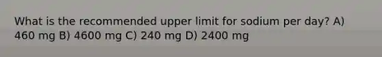 What is the recommended upper limit for sodium per day? A) 460 mg B) 4600 mg C) 240 mg D) 2400 mg