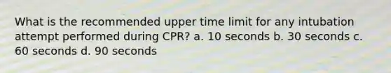 What is the recommended upper time limit for any intubation attempt performed during CPR? a. 10 seconds b. 30 seconds c. 60 seconds d. 90 seconds