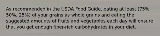 As recommended in the USDA Food Guide, eating at least (75%, 50%, 25%) of your grains as whole grains and eating the suggested amounts of fruits and vegetables each day will ensure that you get enough fiber-rich carbohydrates in your diet.