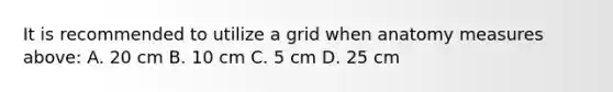 It is recommended to utilize a grid when anatomy measures above: A. 20 cm B. 10 cm C. 5 cm D. 25 cm