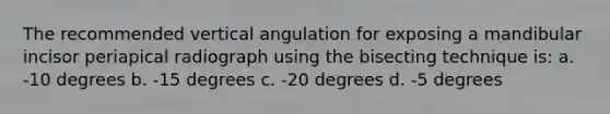 The recommended vertical angulation for exposing a mandibular incisor periapical radiograph using the bisecting technique is: a. -10 degrees b. -15 degrees c. -20 degrees d. -5 degrees