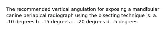 The recommended vertical angulation for exposing a mandibular canine periapical radiograph using the bisecting technique is: a. -10 degrees b. -15 degrees c. -20 degrees d. -5 degrees