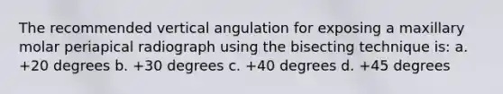 The recommended vertical angulation for exposing a maxillary molar periapical radiograph using the bisecting technique is: a. +20 degrees b. +30 degrees c. +40 degrees d. +45 degrees