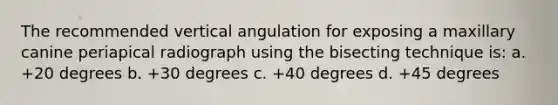 The recommended vertical angulation for exposing a maxillary canine periapical radiograph using the bisecting technique is: a. +20 degrees b. +30 degrees c. +40 degrees d. +45 degrees