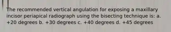 The recommended vertical angulation for exposing a maxillary incisor periapical radiograph using the bisecting technique is: a. +20 degrees b. +30 degrees c. +40 degrees d. +45 degrees