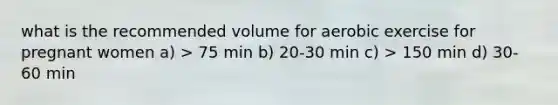 what is the recommended volume for aerobic exercise for pregnant women a) > 75 min b) 20-30 min c) > 150 min d) 30-60 min