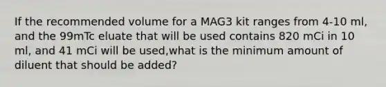 If the recommended volume for a MAG3 kit ranges from 4-10 ml, and the 99mTc eluate that will be used contains 820 mCi in 10 ml, and 41 mCi will be used,what is the minimum amount of diluent that should be added?