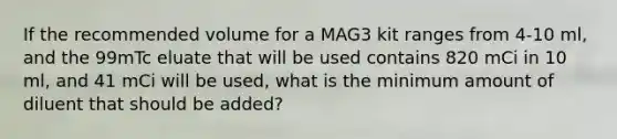 If the recommended volume for a MAG3 kit ranges from 4-10 ml, and the 99mTc eluate that will be used contains 820 mCi in 10 ml, and 41 mCi will be used, what is the minimum amount of diluent that should be added?