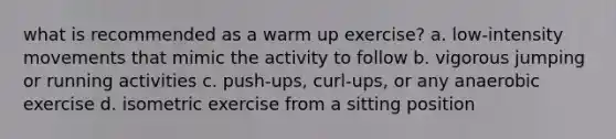 what is recommended as a warm up exercise? a. low-intensity movements that mimic the activity to follow b. vigorous jumping or running activities c. push-ups, curl-ups, or any anaerobic exercise d. isometric exercise from a sitting position