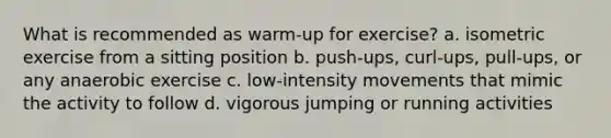 What is recommended as warm-up for exercise? a. isometric exercise from a sitting position b. push-ups, curl-ups, pull-ups, or any anaerobic exercise c. low-intensity movements that mimic the activity to follow d. vigorous jumping or running activities