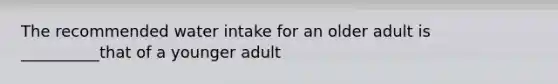 The recommended water intake for an older adult is __________that of a younger adult