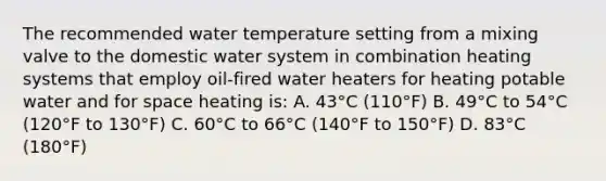 The recommended water temperature setting from a mixing valve to the domestic water system in combination heating systems that employ oil-fired water heaters for heating potable water and for space heating is: A. 43°C (110°F) B. 49°C to 54°C (120°F to 130°F) C. 60°C to 66°C (140°F to 150°F) D. 83°C (180°F)