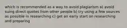 which is recommended as a way to avoid plagiarism a) avoid suing direct quotes from other people b) try using a few sources as possible in researching c) get an early start on researching and preparing