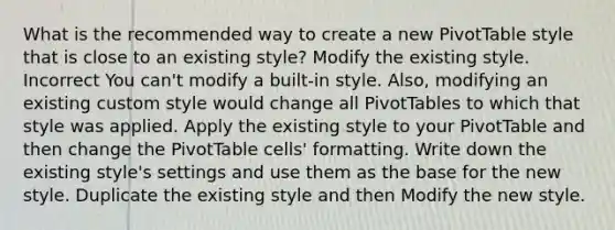 What is the recommended way to create a new PivotTable style that is close to an existing style? Modify the existing style. Incorrect You can't modify a built-in style. Also, modifying an existing custom style would change all PivotTables to which that style was applied. Apply the existing style to your PivotTable and then change the PivotTable cells' formatting. Write down the existing style's settings and use them as the base for the new style. Duplicate the existing style and then Modify the new style.