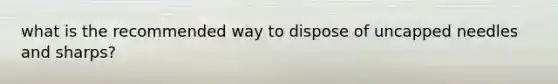 what is the recommended way to dispose of uncapped needles and sharps?