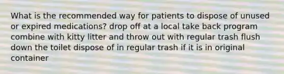 What is the recommended way for patients to dispose of unused or expired medications? drop off at a local take back program combine with kitty litter and throw out with regular trash flush down the toilet dispose of in regular trash if it is in original container