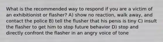 What is the recommended way to respond if you are a victim of an exhibitionist or flasher? A) show no reaction, walk away, and contact the police B) tell the flusher that his penis is tiny C) insult the flasher to get him to stop future behavior D) stop and directly confront the flasher in an angry voice of tone