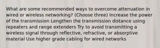 What are some recommended ways to overcome attenuation in wired or wireless networking? (Choose three) Increase the power of the transmission Lengthen the transmission distance using repeaters and range extenders Try to avoid transmitting a wireless signal through reflective, refractive, or absorptive material Use higher grade cabling for wired networks