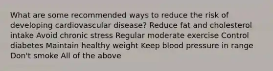 What are some recommended ways to reduce the risk of developing cardiovascular disease? Reduce fat and cholesterol intake Avoid chronic stress Regular moderate exercise Control diabetes Maintain healthy weight Keep blood pressure in range Don't smoke All of the above