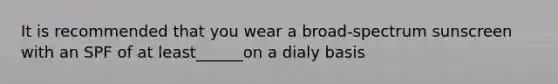 It is recommended that you wear a broad-spectrum sunscreen with an SPF of at least______on a dialy basis