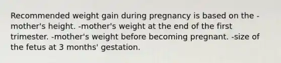 Recommended weight gain during pregnancy is based on the -mother's height. -mother's weight at the end of the first trimester. -mother's weight before becoming pregnant. -size of the fetus at 3 months' gestation.