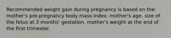 Recommended weight gain during pregnancy is based on the: mother's pre-pregnancy body mass index. mother's age. size of the fetus at 3 months' gestation. mother's weight at the end of the first trimester.